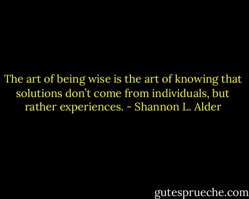 The art of being wise is the art of knowing that solutions don’t come from individuals, but rather experiences. - Shannon L. Alder