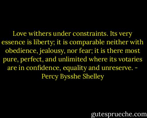 Love withers under constraints. Its very essence is liberty; it is comparable neither with obedience, jealousy, nor fear; it is there most pure, perfect, and unlimited where its votaries are in confidence, equality and unreserve. - Percy Bysshe Shelley