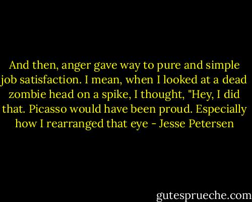 And then, anger gave way to pure and simple job satisfaction. I mean, when I looked at a dead zombie head on a spike, I thought, "Hey, I did that. Picasso would have been proud. Especially how I rearranged that eye - Jesse Petersen