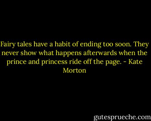 Fairy tales have a habit of ending too soon. They never show what happens afterwards when the prince and princess ride off the page. - Kate Morton