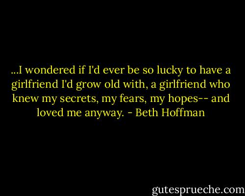 ...I wondered if I'd ever be so lucky to have a girlfriend I'd grow old with, a girlfriend who knew my secrets, my fears, my hopes-- and loved me anyway. - Beth Hoffman