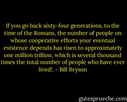 If you go back sixty-four generations, to the time of the Romans, the number of people on whose cooperative efforts your eventual existence depends has risen to approximately one million trillion, which is several thousand times the total number of people who have ever lived!. - Bill Bryson