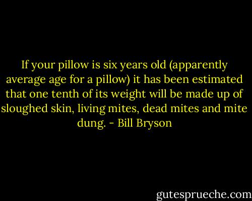 If your pillow is six years old (apparently average age for a pillow) it has been estimated that one tenth of its weight will be made up of sloughed skin, living mites, dead mites and mite dung. - Bill Bryson