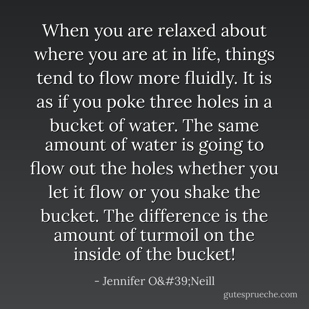 When you are relaxed about where you are at in life, things tend to flow more fluidly. It is as if you poke three holes in a bucket of water. The same amount of water is going to flow out the holes whether you let it flow or you shake the bucket. The difference is the amount of turmoil on the inside of the bucket! - Jennifer O'Neill