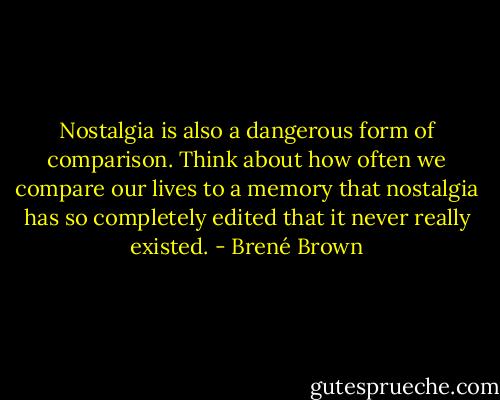 Nostalgia is also a dangerous form of comparison. Think about how often we compare our lives to a memory that nostalgia has so completely edited that it never really existed. - Brené Brown