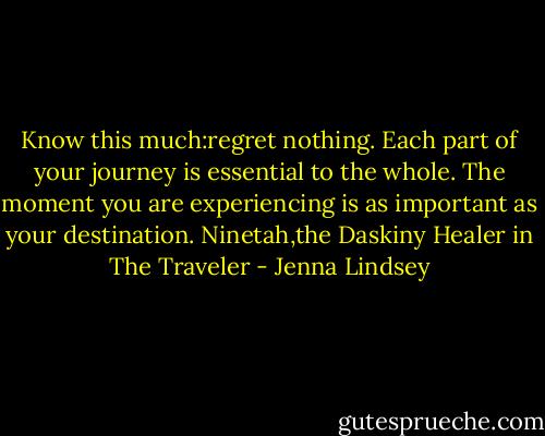 Know this much:regret nothing.<br />Each part of your journey is essential to the whole.<br />The moment you are experiencing is as important as your destination.<br />Ninetah,the Daskiny Healer in The Traveler - Jenna Lindsey