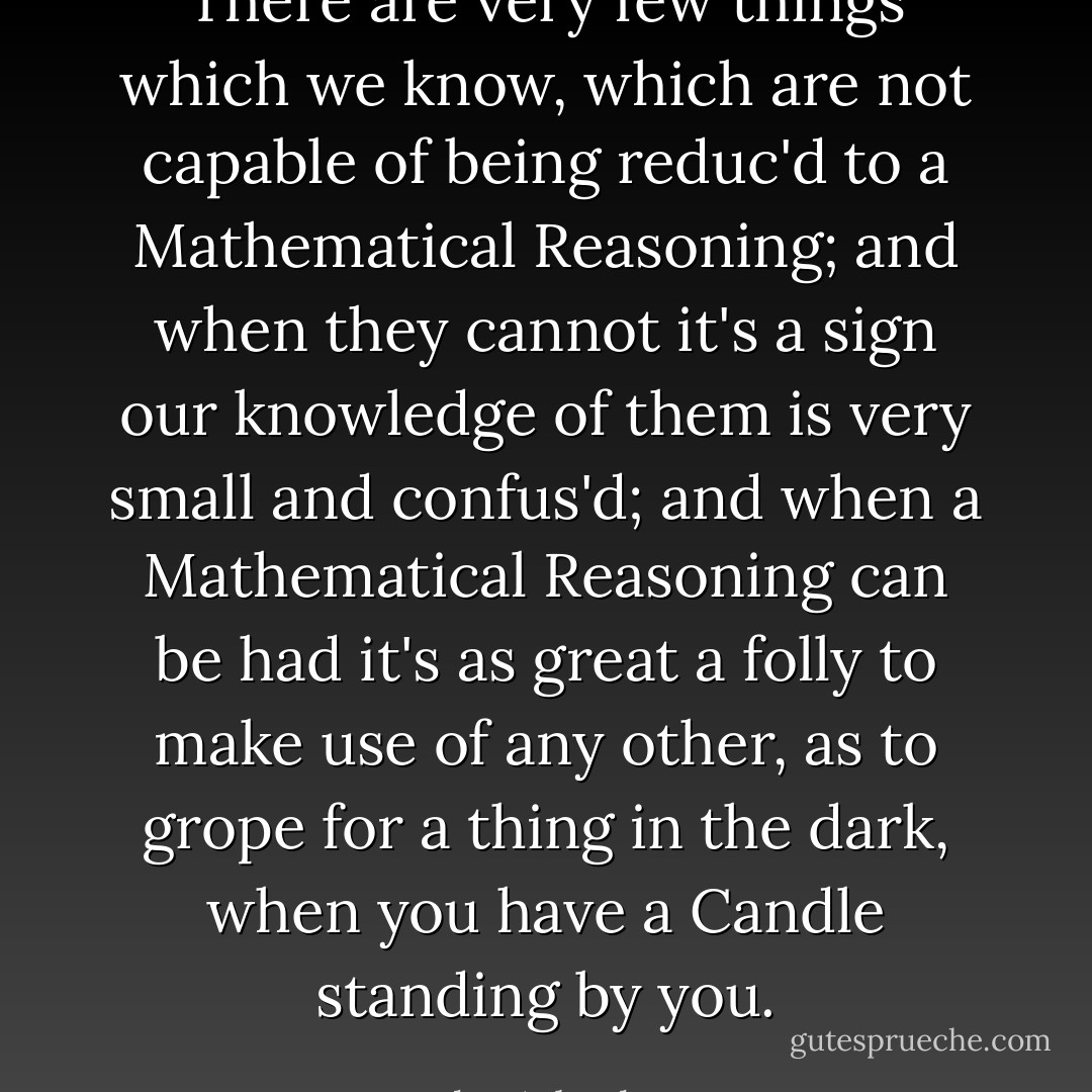 There are very few things which we know, which are not capable of being reduc'd to a Mathematical Reasoning; and when they cannot it's a sign our knowledge of them is very small and confus'd; and when a Mathematical Reasoning can be had it's as great a folly to make use of any other, as to grope for a thing in the dark, when you have a Candle standing by you. - John Arbuthnot