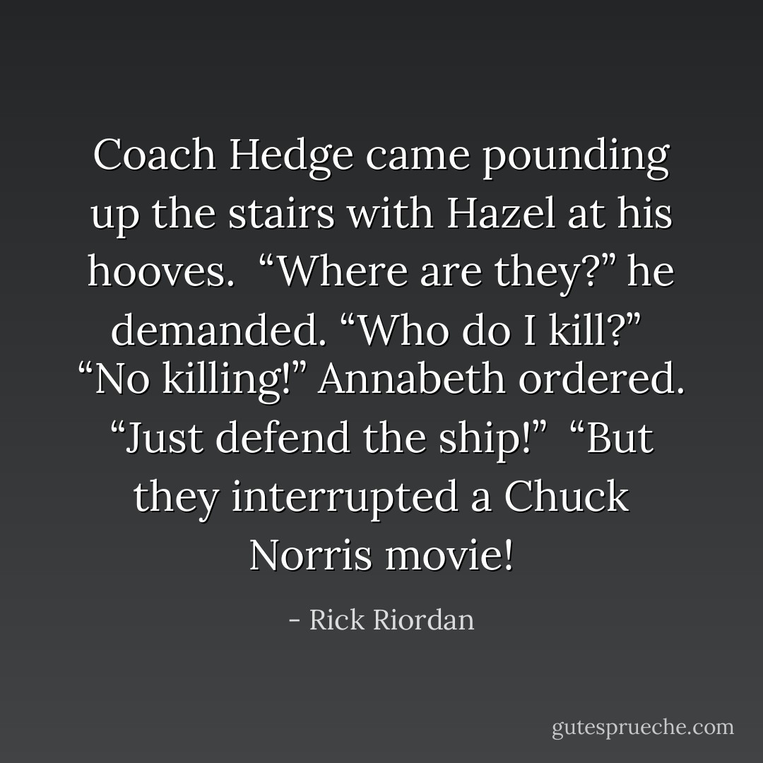 Coach Hedge came pounding up the stairs with Hazel at his hooves.<br /><br />“Where are they?” he demanded. “Who do I kill?”<br /><br />“No killing!” Annabeth ordered. “Just defend the ship!”<br /><br />“But they interrupted a Chuck Norris movie! - Rick Riordan
