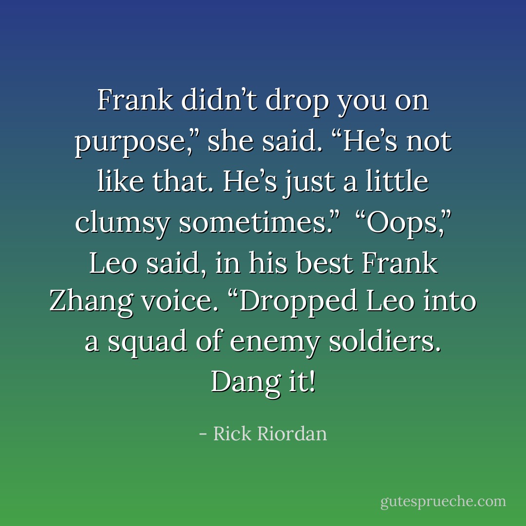 Frank didn’t drop you on purpose,” she said. “He’s not like that. He’s just a little clumsy sometimes.”<br /><br />“Oops,” Leo said, in his best Frank Zhang voice. “Dropped Leo into a squad of enemy soldiers. Dang it! - Rick Riordan