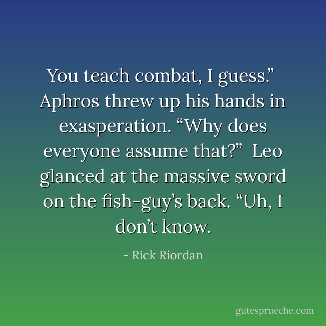 You teach combat, I guess.”<br /><br />Aphros threw up his hands in exasperation. “Why does everyone assume that?”<br /><br />Leo glanced at the massive sword on the fish-guy’s back. “Uh, I don’t know. - Rick Riordan