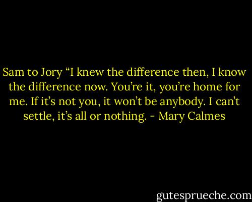 Sam to Jory “I knew the difference then, I know the difference now. You’re it, you’re home for me. If it’s not you, it won’t be anybody. I can’t settle, it’s all or nothing. - Mary Calmes