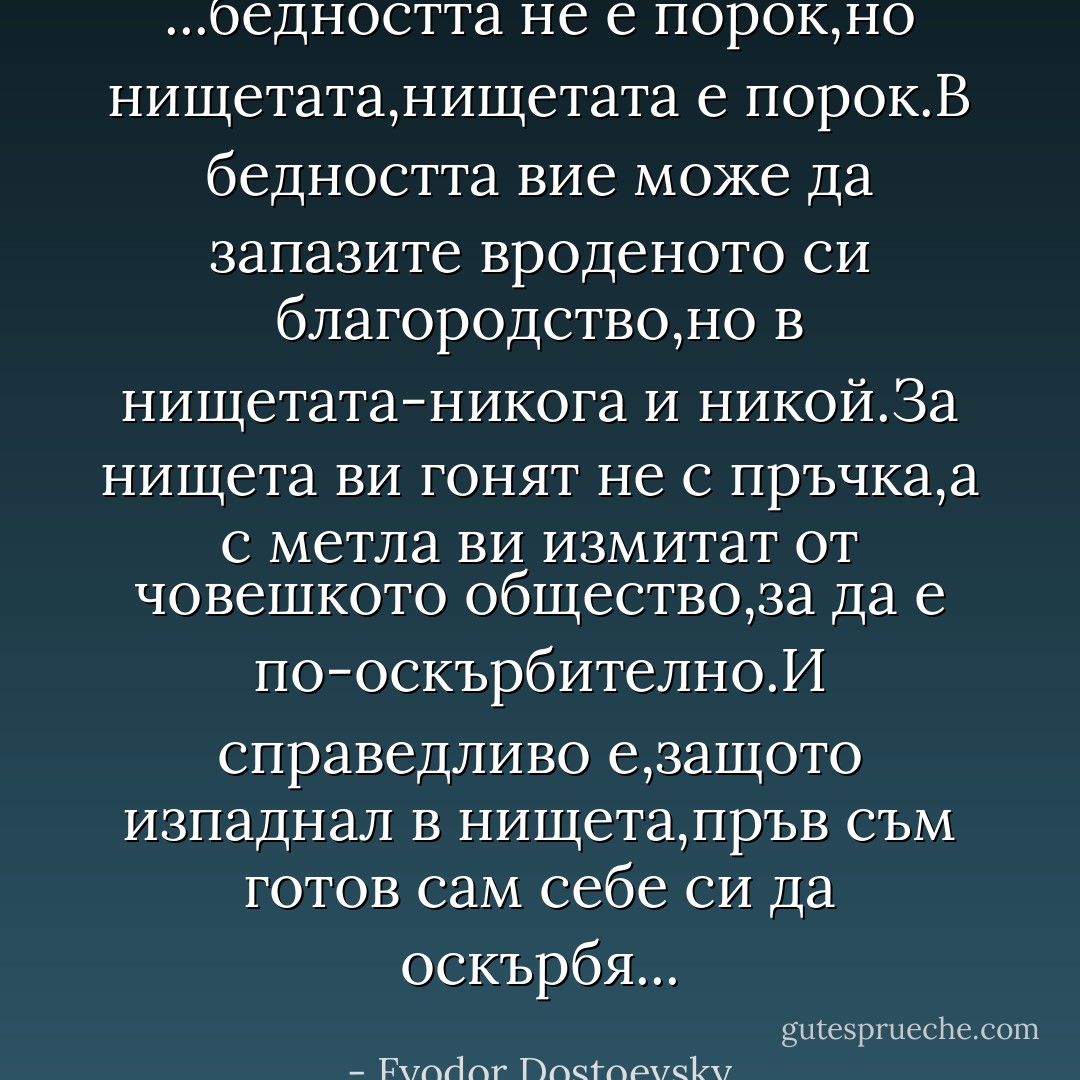...бедността не е порок,но нищетата,нищетата е порок.В бедността вие може да запазите вроденото си благородство,но в нищетата-никога и никой.За нищета ви гонят не с пръчка,а с метла ви измитат от човешкото общество,за да е по-оскърбително.И справедливо е,защото изпаднал в нищета,пръв съм готов сам себе си да оскърбя... - Fyodor Dostoevsky