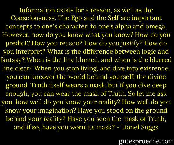Information exists for a reason, as well as the Consciousness. The Ego and the Self are important concepts to one's character, to one's alpha and omega. However, how do you know what you know? How do you predict? How you reason? How do you justify? How do you interpret? What is the difference between logic and fantasy? When is the line blurred, and when is the blurred line clear? When you stop living, and dive into existence, you can uncover the world behind yourself; the divine ground. Truth itself wears a mask, but if you dive deep enough, you can wear the mask of Truth. So let me ask you, how well do you know your reality? How well do you know your imagination? Have you stood on the ground behind your reality? Have you seen the mask of Truth, and if so, have you worn its mask? - Lionel Suggs