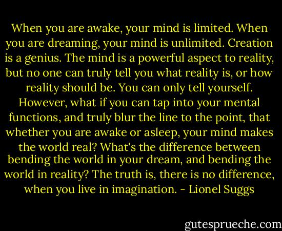 When you are awake, your mind is limited. When you are dreaming, your mind is unlimited. Creation is a genius. The mind is a powerful aspect to reality, but no one can truly tell you what reality is, or how reality should be. You can only tell yourself. However, what if you can tap into your mental functions, and truly blur the line to the point, that whether you are awake or asleep, your mind makes the world real? What's the difference between bending the world in your dream, and bending the world in reality? The truth is, there is no difference, when you live in imagination. - Lionel Suggs