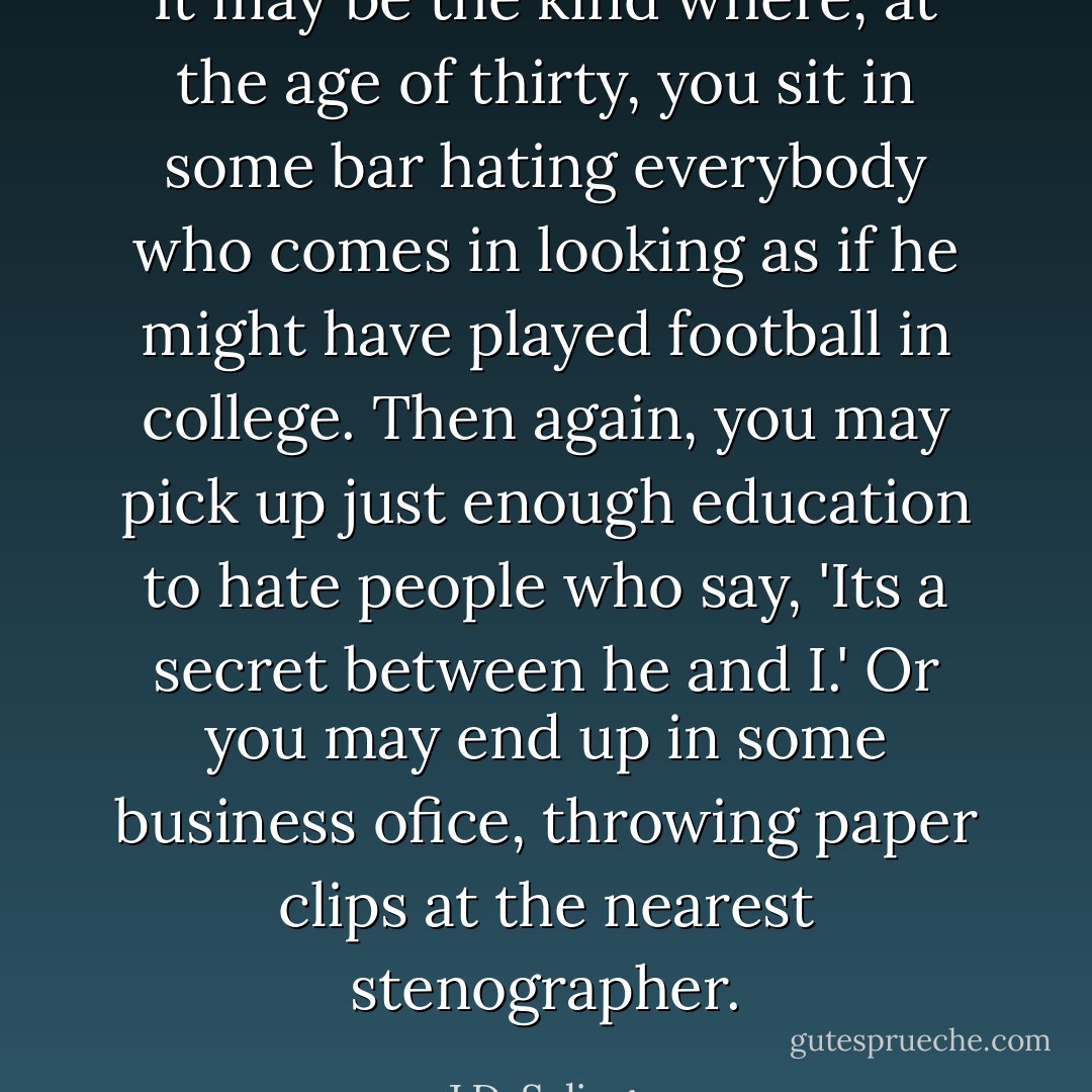 It may be the kind where, at the age of thirty, you sit in some bar hating everybody who comes in looking as if he might have played football in college. Then again, you may pick up just enough education to hate people who say, 'Its a secret between he and I.' Or you may end up in some business ofice, throwing paper clips at the nearest stenographer. - J.D. Salinger