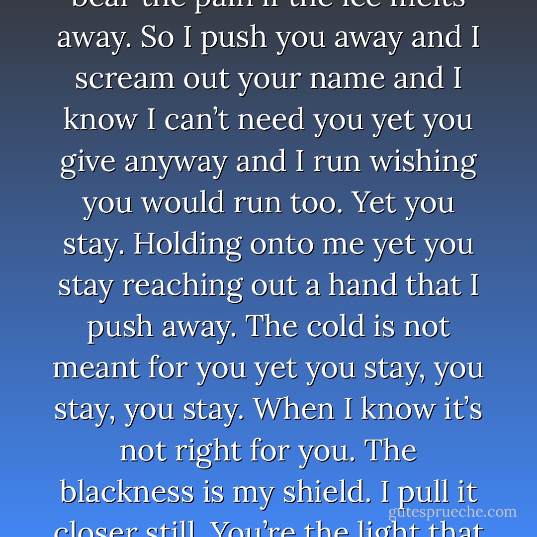 You weren’t meant for the ice, you weren’t made for the pain.<br />The world that lives inside of me was not the world you 75<br />Existence<br />were meant to contain.<br />You were meant for castles and living in the sun. The cold running through me should have made you run.<br />Yet you stay. Holding onto me, yet you stay, reaching out a hand that I push away. The cold is not meant for you yet you stay, you stay, you<br />stay. When I know it’s not right for you.<br />The ice fills my veins and I can’t feel the pain, yet you’re there like the heat that sends me screaming in fear.<br />I can’t feel the warmth I need to feel the ice. I want to hold it all in and numb it till I can’t feel the knife.<br />Your heat threatens to melt it all and I know I can’t bear the pain if the ice melts away.<br />So I push you away and I scream out your name and I know I can’t need you yet you give anyway and I run wishing you would run too.<br />Yet you stay. Holding onto me yet you stay reaching out a hand that I push away. The cold is not meant for you yet you stay, you stay, you stay.<br />When I know it’s not right for you.<br />The blackness is my shield. I pull it closer still.<br />You’re the light that I hide from, the light that I hate.<br />You’re the light to this darkness and I can’t let you stay.<br />I need the dark around me like I need the ice in my veins.<br />The cold is my healer. The cold is my safe place. You aren’t welcome with your heat you don’t belong beside me.<br />I hate you yet I love, I don’t want you yet I need you.<br />The dark will always be my cloak and you are the threat to unveil my pain, so leave. Leave and erase the memories.<br />I need to face the life that’s meant for me. Don’t stay and ruin all my plans.<br />You can’t have my soul I’m not a man.<br />The empty vessel I dwell in is not meant to feel the heat you bring. I push you away and I push you away.<br />Yet you stay. - Abbi Glines
