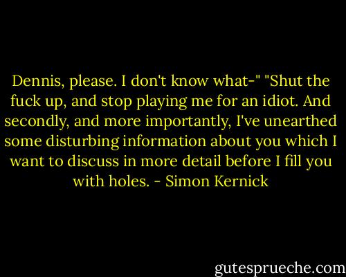 Dennis, please. I don't know what-"<br />"Shut the fuck up, and stop playing me for an idiot. And secondly, and more importantly, I've unearthed some disturbing information about you which I want to discuss in more detail before I fill you with holes. - Simon Kernick