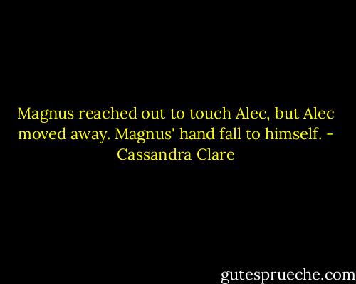 Magnus reached out to touch Alec, but Alec moved away. Magnus' hand fall to himself. - Cassandra Clare
