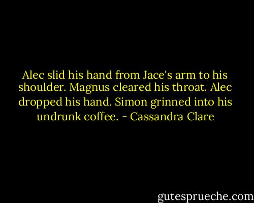 Alec slid his hand from Jace's arm to his shoulder. Magnus cleared his throat. Alec dropped his hand. Simon grinned into his undrunk coffee. - Cassandra Clare