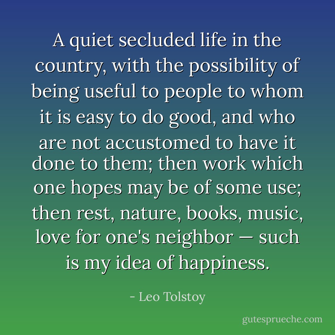 A quiet secluded life in the country, with the possibility of being useful to people to whom it is easy to do good, and who are not accustomed to have it done to them; then work which one hopes may be of some use; then rest, nature, books, music, love for one's neighbor — such is my idea of happiness. - Leo Tolstoy