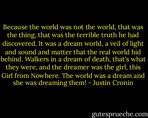 Because the world was not the world, that was the thing, that was the terrible truth he had discovered. It was a dream world, a veil of light and sound and matter that the real world hid behind. Walkers in a dream of death, that's what they were, and the dreamer was the girl, this Girl from Nowhere. The world was a dream and she was dreaming them! - Justin Cronin