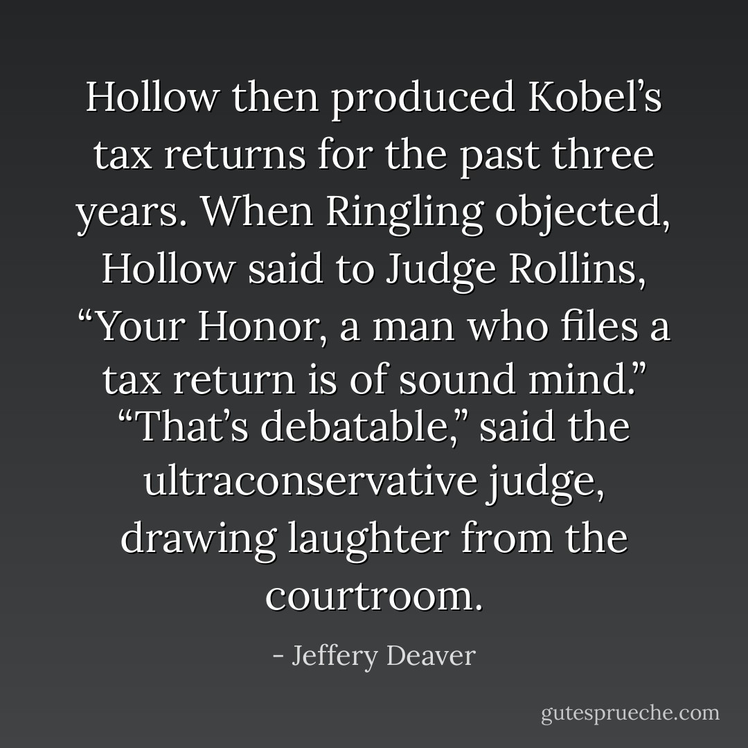 Hollow then produced Kobel’s tax returns for the past three years.<br />When Ringling objected, Hollow said to Judge Rollins, “Your Honor, a man who files a tax return is of sound mind.”<br />“That’s debatable,” said the ultraconservative judge, drawing laughter from the courtroom. - Jeffery Deaver