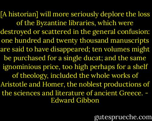 [A historian] will more seriously deplore the loss of the Byzantine libraries, which were destroyed or scattered in the general confusion: one hundred and twenty thousand manuscripts are said to have disappeared; ten volumes might be purchased for a single ducat; and the same ignominious price, too high perhaps for a shelf of theology, included the whole works of Aristotle and Homer, the noblest productions of the sciences and literature of ancient Greece. - Edward Gibbon