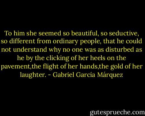 To him she seemed so beautiful, so seductive, so different from ordinary people, that he could not understand why no one was as disturbed as he by the clicking of her heels on the pavement,the flight of her hands,the gold of her laughter. - Gabriel García Márquez