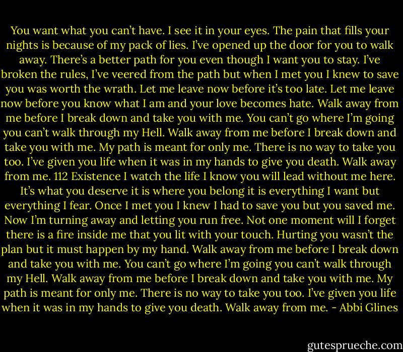 You want what you can’t have. I see it in your eyes. The pain that fills your nights is because of my pack of lies. I’ve opened up the door for you<br />to walk away. There’s a better path for you even though I want you to stay. I’ve broken the rules, I’ve veered from the path but when I met you I<br />knew to save you was worth the wrath. Let me leave now before it’s too late. Let me leave now before you know what I am and your love becomes<br />hate.<br />Walk away from me before I break down and take you with me. You can’t go where I’m going you can’t walk through my Hell. Walk away from me<br />before I break down and take you with me. My path is meant for only me. There is no way to take you too. I’ve given you life when it was in my<br />hands to give you death. Walk away from me.<br />112<br />Existence<br />I watch the life I know you will lead without me here. It’s what you deserve it is where you belong it is everything I want but everything I fear. Once I<br />met you I knew I had to save you but you saved me. Now I’m turning away and letting you run free. Not one moment will I forget there is a fire<br />inside me that you lit with your touch. Hurting you wasn’t the plan but it must happen by my hand.<br />Walk away from me before I break down and take you with me. You can’t go where I’m going you can’t walk through my Hell. Walk away from me<br />before I break down and take you with me. My path is meant for only me. There is no way to take you too. I’ve given you life when it was in my<br />hands to give you death. Walk away from me. - Abbi Glines