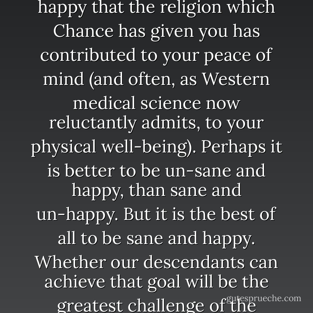 Finally, I would like to assure my many Buddhist, Christian, Hindu, Jewish, and Muslim friends that I am sincerely happy that the religion which Chance has given you has contributed to your peace of mind (and often, as Western medical science now reluctantly admits, to your physical well-being). Perhaps it is better to be un-sane and happy, than sane and un-happy. But it is the best of all to be sane and happy. Whether our descendants can achieve that goal will be the greatest challenge of the future. Indeed, it may well decide whether we have any future. - Arthur C. Clarke