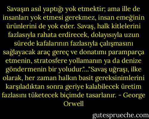 Savaşın asıl yaptığı yok etmektir; ama ille de insanları yok etmesi gerekmez, insan emeğinin ürünlerini de yok eder. Savaş, halk kitlelerini fazlasıyla rahata erdirecek, dolayısıyla uzun sürede kafalarının fazlasıyla çalışmasını sağlayacak araç gereç ve donatımı paramparça etmenin, stratosfere yollamanın ya da denize göndermenin bir yoludur."..."Savaş uğraşı, ilke olarak, her zaman halkın basit gereksinimlerini karşıladıktan sonra geriye kalabilecek üretim fazlasını tüketecek biçimde tasarlanır. - George Orwell