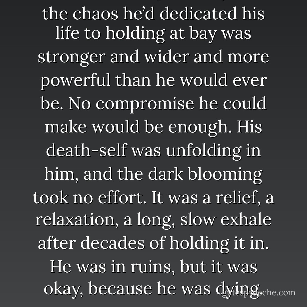 He’d seen unequivocally that the chaos he’d dedicated his life to holding at bay was stronger and wider and more powerful than he would ever be. No compromise he could make would be enough. His death-self was unfolding in him, and the dark blooming took no effort. It was a relief, a relaxation, a long, slow exhale after decades of holding it in.<br />He was in ruins, but it was okay, because he was dying. - James S.A. Corey