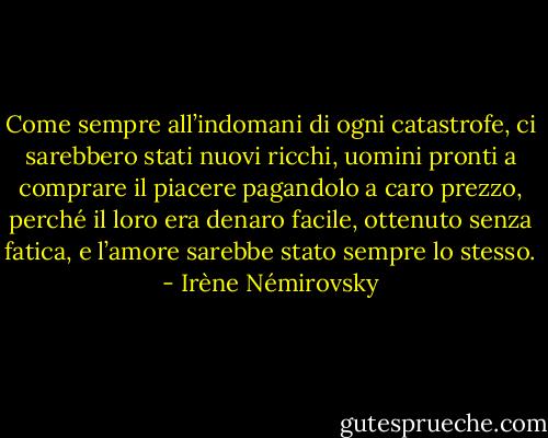 Come sempre all’indomani di ogni catastrofe, ci sarebbero stati nuovi ricchi, uomini pronti a comprare il piacere pagandolo a caro prezzo, perché il loro era denaro facile, ottenuto senza fatica, e l’amore sarebbe stato sempre lo stesso. - Irène Némirovsky