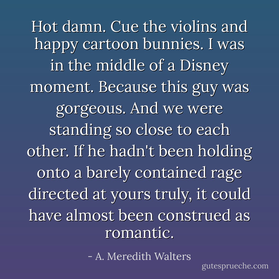 Hot damn. Cue the violins and happy cartoon bunnies. I was in the middle of a Disney moment. Because this guy was gorgeous. And we were standing so close to each other. If he hadn't been holding onto a barely contained rage directed at yours truly, it could have almost been construed as romantic. - A. Meredith Walters
