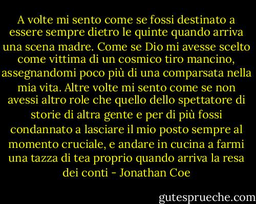 A volte mi sento come se fossi destinato a essere sempre dietro le quinte quando arriva una scena madre. Come se Dio mi avesse scelto come vittima di un cosmico tiro mancino, assegnandomi poco più di una comparsata nella mia vita. Altre volte mi sento come se non avessi altro role che quello dello spettatore di storie di altra gente e per di più fossi condannato a lasciare il mio posto sempre al momento cruciale, e andare in cucina a farmi una tazza di tea proprio quando arriva la resa dei conti - Jonathan Coe