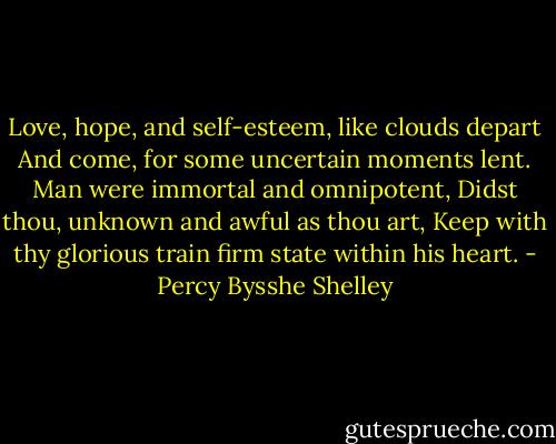 Love, hope, and self-esteem, like clouds depart<br />And come, for some uncertain moments lent.<br />Man were immortal and omnipotent,<br />Didst thou, unknown and awful as thou art,<br />Keep with thy glorious train firm state within his heart. - Percy Bysshe Shelley