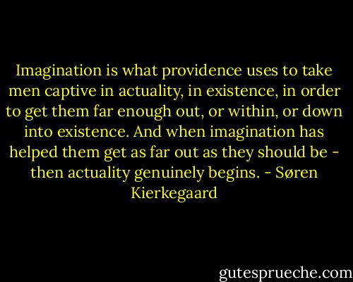 Imagination is what providence uses to take men captive in actuality, in existence, in order to get them far enough out, or within, or down into existence. And when imagination has helped them get as far out as they should be - then actuality genuinely begins. - Søren Kierkegaard