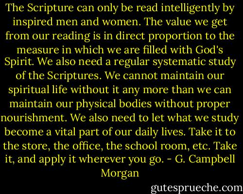 The Scripture can only be read intelligently by inspired men and women. The value we get from our reading is in direct proportion to the measure in which we are filled with God's Spirit. We also need a regular systematic study of the Scriptures. We cannot maintain our spiritual life without it any more than we can maintain our physical bodies without proper nourishment. We also need to let what we study become a vital part of our daily lives. Take it to the store, the office, the school room, etc. Take it, and apply it wherever you go. - G. Campbell Morgan