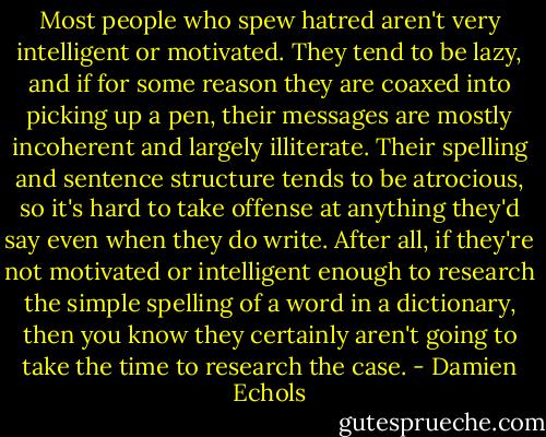 Most people who spew hatred aren't very intelligent or motivated. They tend to be lazy, and if for some reason they are coaxed into picking up a pen, their messages are mostly incoherent and largely illiterate. Their spelling and sentence structure tends to be atrocious, so it's hard to take offense at anything they'd say even when they do write. After all, if they're not motivated or intelligent enough to research the simple spelling of a word in a dictionary, then you know they certainly aren't going to take the time to research the case. - Damien Echols