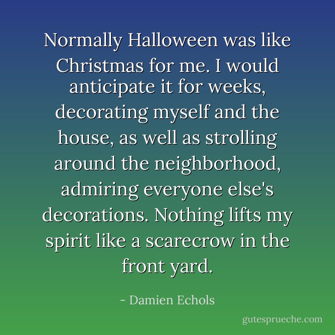 Normally Halloween was like Christmas for me. I would anticipate it for weeks, decorating myself and the house, as well as strolling around the neighborhood, admiring everyone else's decorations. Nothing lifts my spirit like a scarecrow in the front yard. - Damien Echols