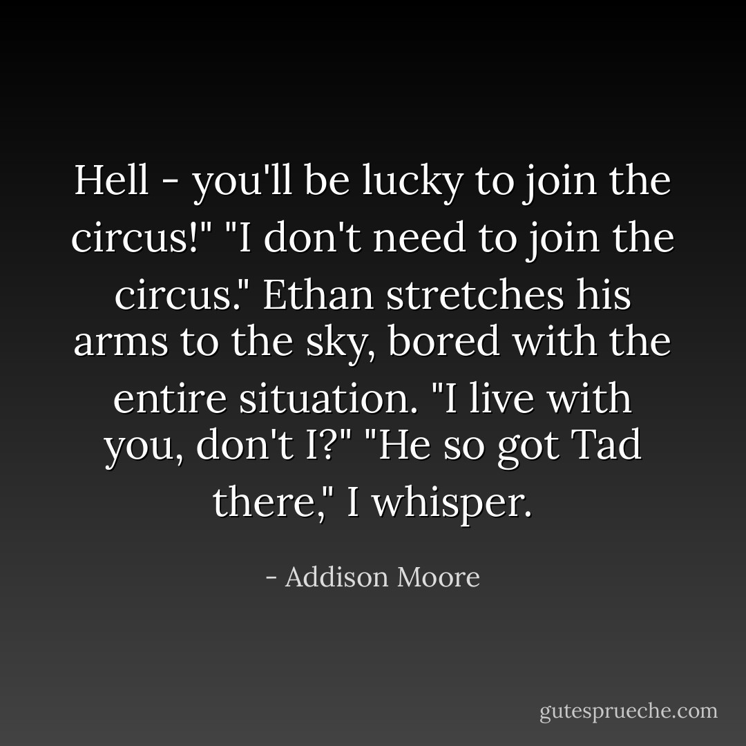 Hell - you'll be lucky to join the circus!"<br />"I don't need to join the circus." Ethan stretches his arms to the sky, bored with the entire situation. "I live with you, don't I?"<br />"He so got Tad there," I whisper. - Addison Moore