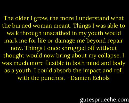 The older I grow, the more I understand what the burned woman meant. Things I was able to walk through unscathed in my youth would mark me for life or damage me beyond repair now. Things I once shrugged off without thought would now bring about my collapse. I was much more flexible in both mind and body as a youth. I could absorb the impact and roll with the punches. - Damien Echols