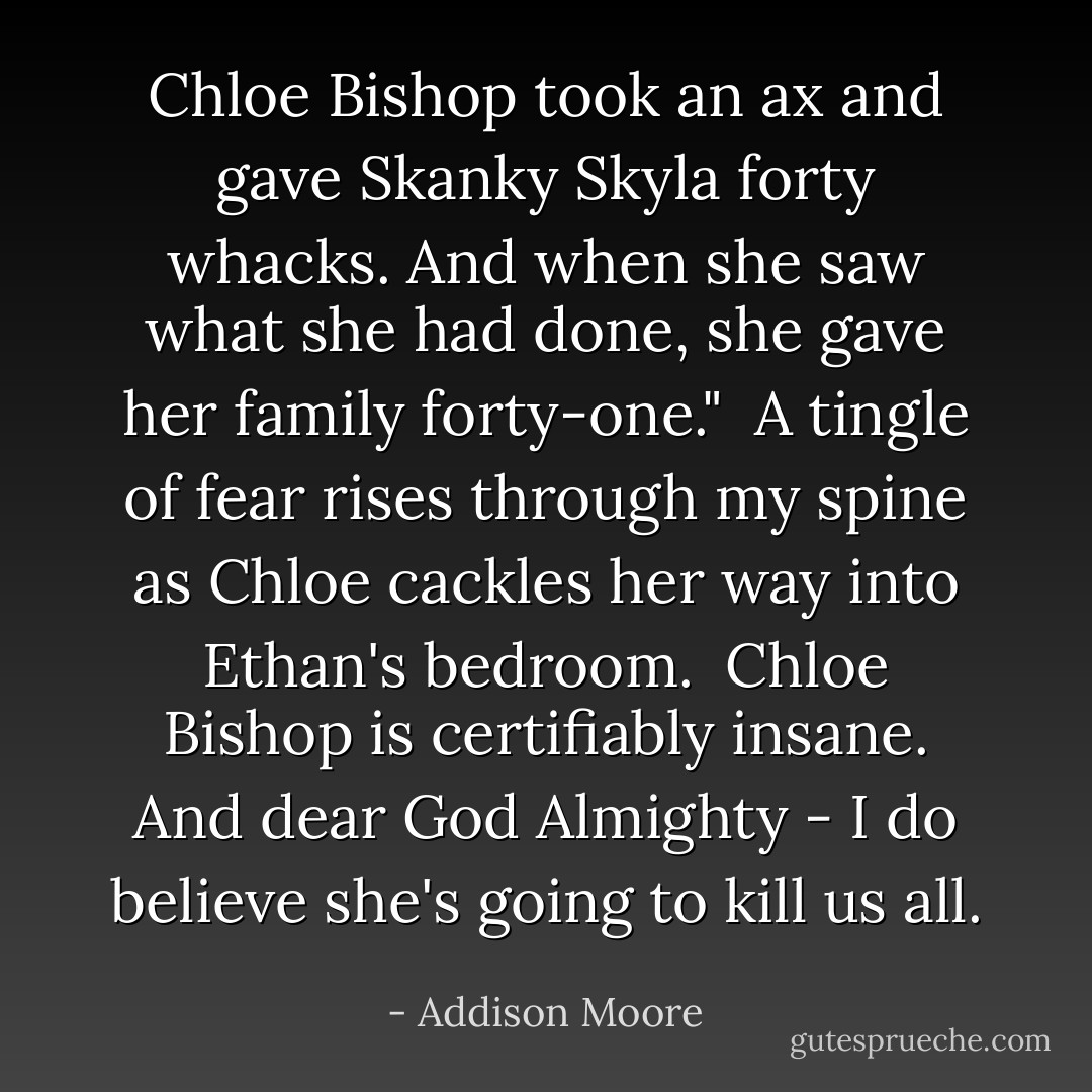 Chloe Bishop took an ax and gave Skanky Skyla forty whacks. And when she saw what she had done, she gave her family forty-one." <br />A tingle of fear rises through my spine as Chloe cackles her way into Ethan's bedroom.<br /><br />Chloe Bishop is certifiably insane.<br />And dear God Almighty - I do believe she's going to kill us all. - Addison Moore