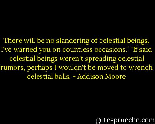 There will be no slandering of celestial beings. I've warned you on countless occasions."<br />"If said celestial beings weren't spreading celestial rumors, perhaps I wouldn't be moved to wrench celestial balls. - Addison Moore