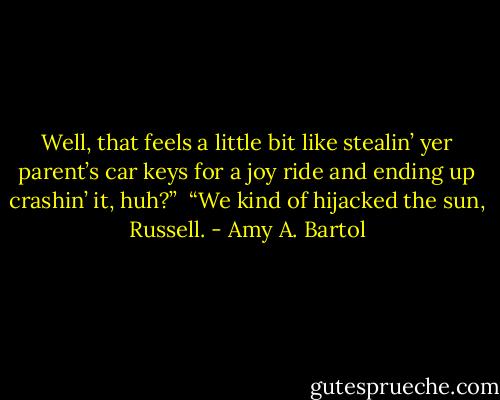 Well, that feels a little bit like stealin’ yer parent’s car keys for a joy ride and ending up crashin’ it, huh?”<br /><br />“We kind of hijacked the sun, Russell. - Amy A. Bartol