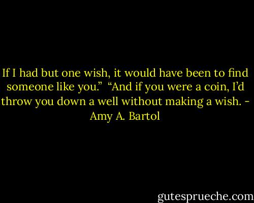 If I had but one wish, it would have been to find someone like you.”<br /><br />“And if you were a coin, I’d throw you down a well without making a wish. - Amy A. Bartol