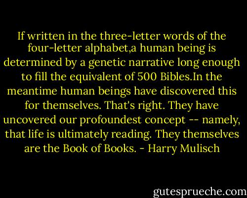If written in the three-letter words of the four-letter alphabet,a human being is determined by a genetic narrative long enough to fill the equivalent of 500 Bibles.In the meantime human beings have discovered this for themselves. That's right. They have uncovered our profoundest concept -- namely, that life is ultimately reading. They themselves are the Book of Books. - Harry Mulisch