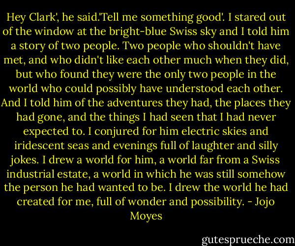 Hey Clark', he said.'Tell me something good'. I stared out of the window at the bright-blue Swiss sky and I told him a story of two people. Two people who shouldn't have met, and who didn't like each other much when they did, but who found they were the only two people in the world who could possibly have understood each other. And I told him of the adventures they had, the places they had gone, and the things I had seen that I had never expected to. I conjured for him electric skies and iridescent seas and evenings full of laughter and silly jokes. I drew a world for him, a world far from a Swiss industrial estate, a world in which he was still somehow the person he had wanted to be. I drew the world he had created for me, full of wonder and possibility. - Jojo Moyes
