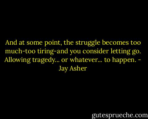 And at some point, the struggle becomes too much-too tiring-and you consider letting go. Allowing tragedy... or whatever... to happen. - Jay Asher