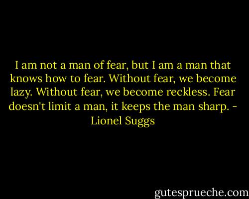 I am not a man of fear, but I am a man that knows how to fear. Without fear, we become lazy. Without fear, we become reckless. Fear doesn't limit a man, it keeps the man sharp. - Lionel Suggs